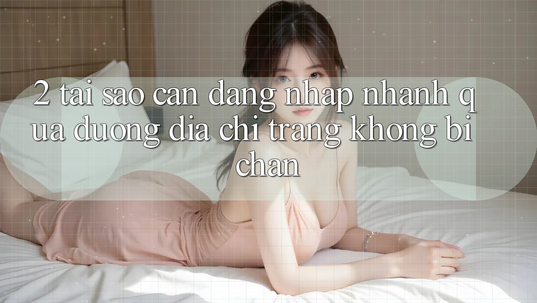 2. Tại Sao Cần Đăng Nhập Nhanh Qua Đường Địa chỉ trang Không Bị Chặn?