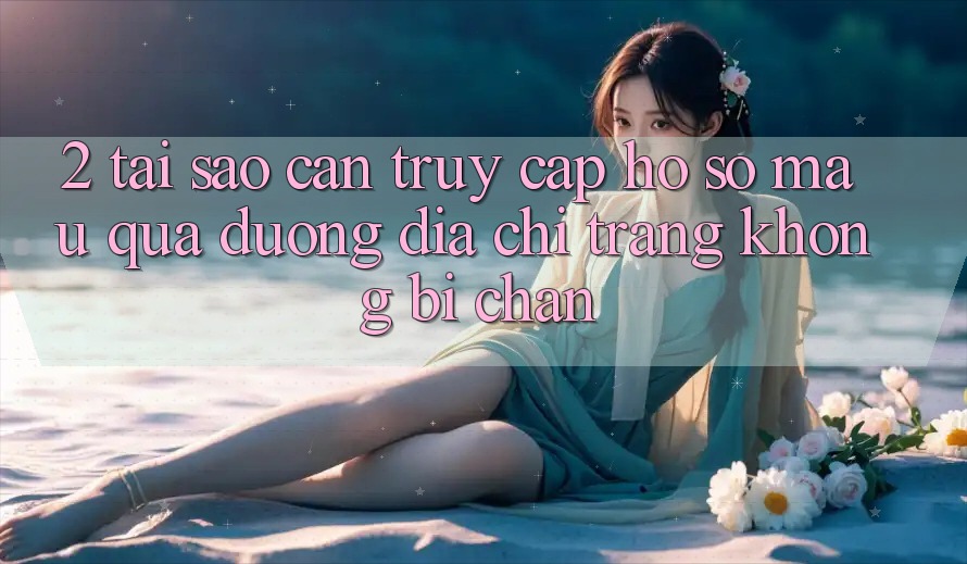 2. Tại Sao Cần Truy cập hồ sơ Mau Qua Đường Địa chỉ trang Không Bị Chặn?