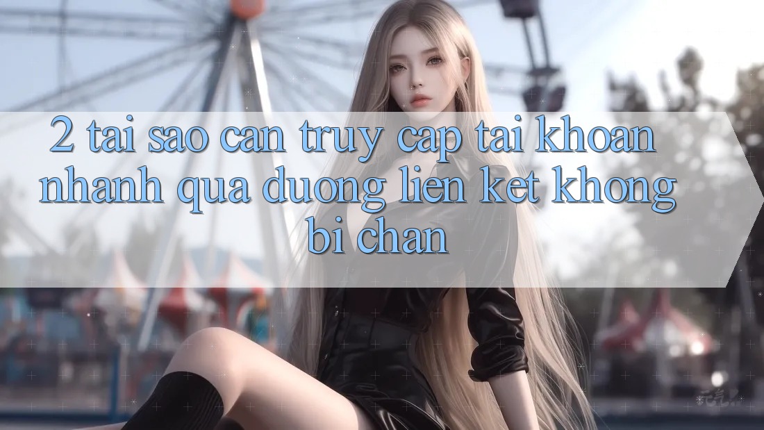 2. Tại Sao Cần Truy cập tài khoản Nhanh Qua Đường Liên kết Không Bị Chặn?