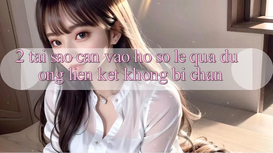 2. Tại Sao Cần Vào hồ sơ Lẹ Qua Đường Liên kết Không Bị Chặn?