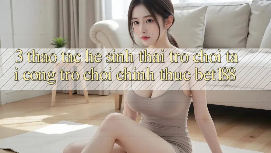 3. Thao tác Hệ Sinh Thái Trò Chơi Tại Cổng Trò chơi Chính Thức Bet188 3. Thao tác Hệ Sinh Thái Trò Chơi Tại Cổng Trò chơi Chính Thức Bet188