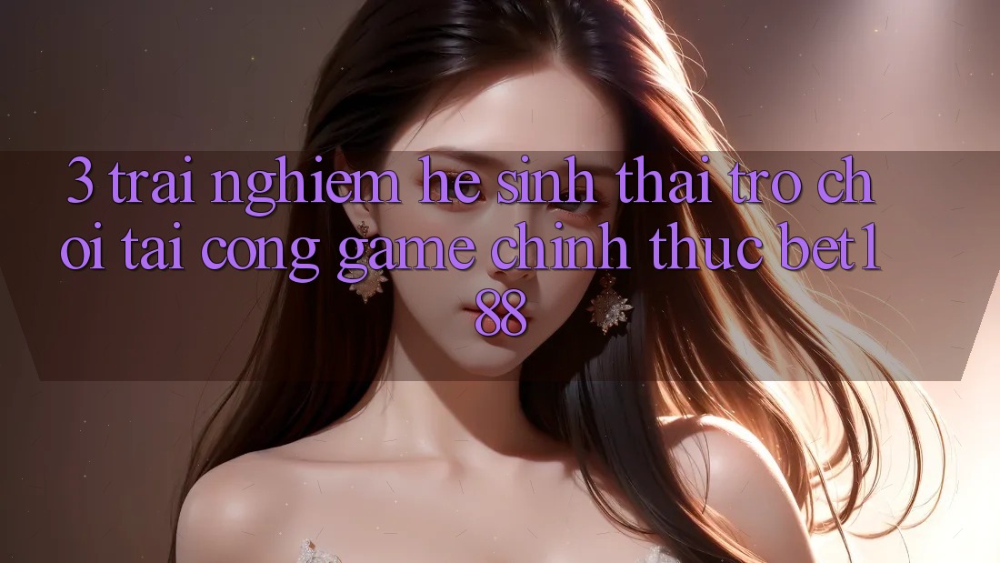 3. Trải nghiệm Hệ Sinh Thái Trò Chơi Tại Cổng Game Chính Thức Bet188 3. Trải nghiệm Hệ Sinh Thái Trò Chơi Tại Cổng Game Chính Thức Bet188