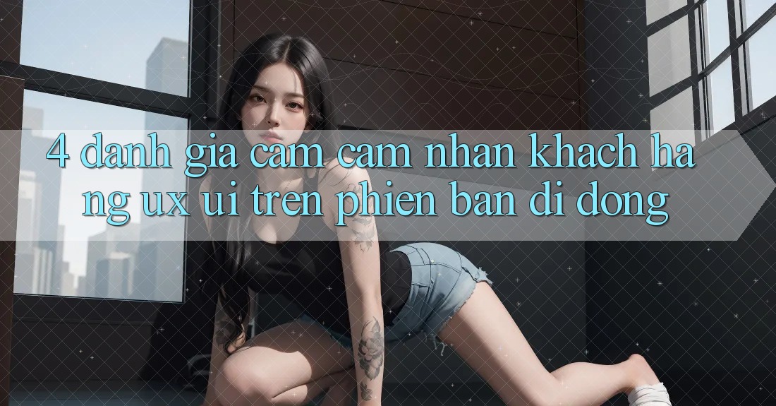 4. Đánh Giá Cảm cảm nhận Khách hàng (UX/UI) Trên Phiên Bản Di Động