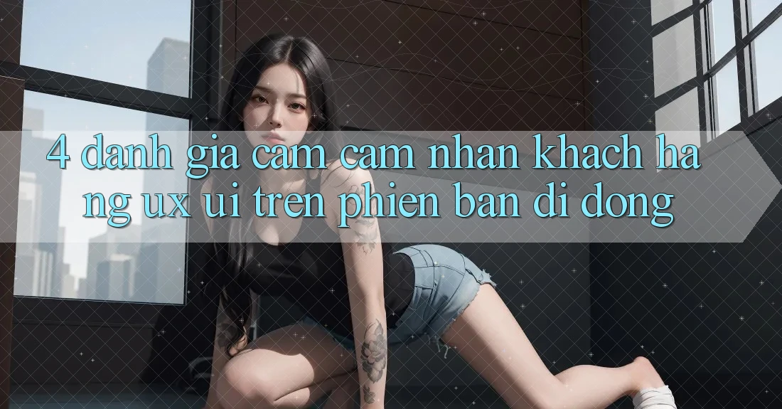 4. Đánh Giá Cảm cảm nhận Khách hàng (UX/UI) Trên Phiên Bản Di Động 4. Đánh Giá Cảm cảm nhận Khách hàng (UX/UI) Trên Phiên Bản Di Động