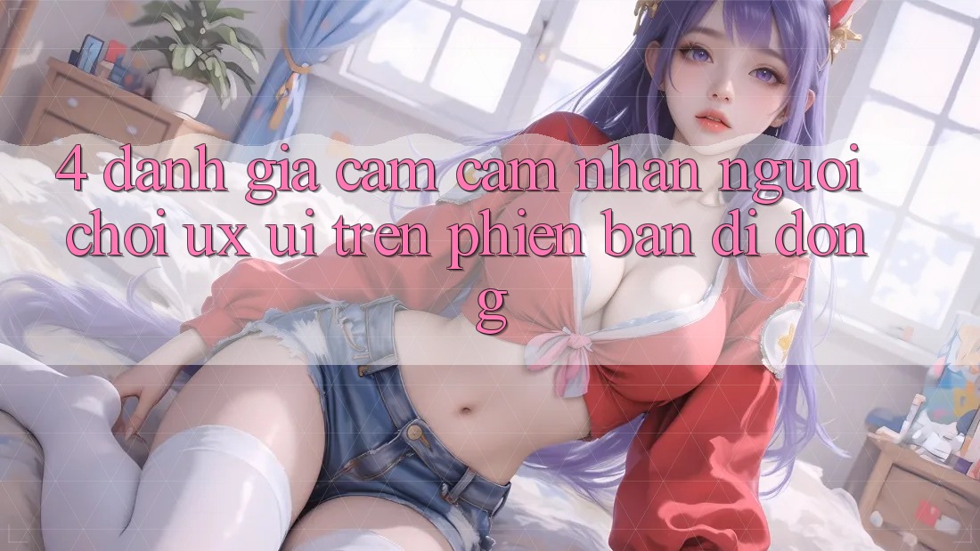 4. Đánh Giá Cảm cảm nhận Người chơi (UX/UI) Trên Phiên Bản Di Động