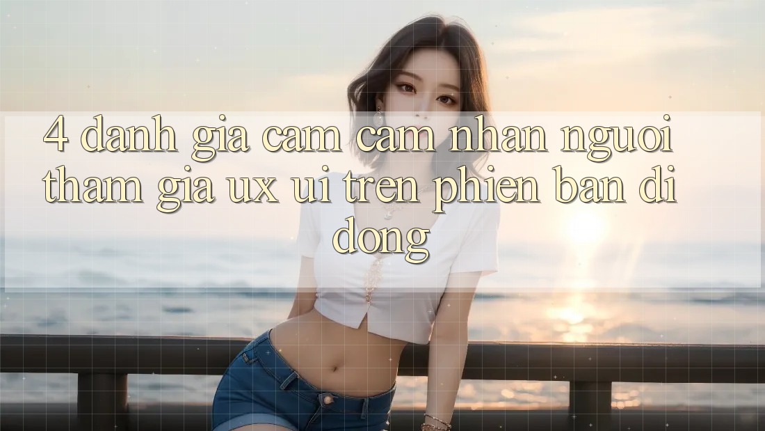 4. Đánh Giá Cảm cảm nhận Người tham gia (UX/UI) Trên Phiên Bản Di Động 4. Đánh Giá Cảm cảm nhận Người tham gia (UX/UI) Trên Phiên Bản Di Động