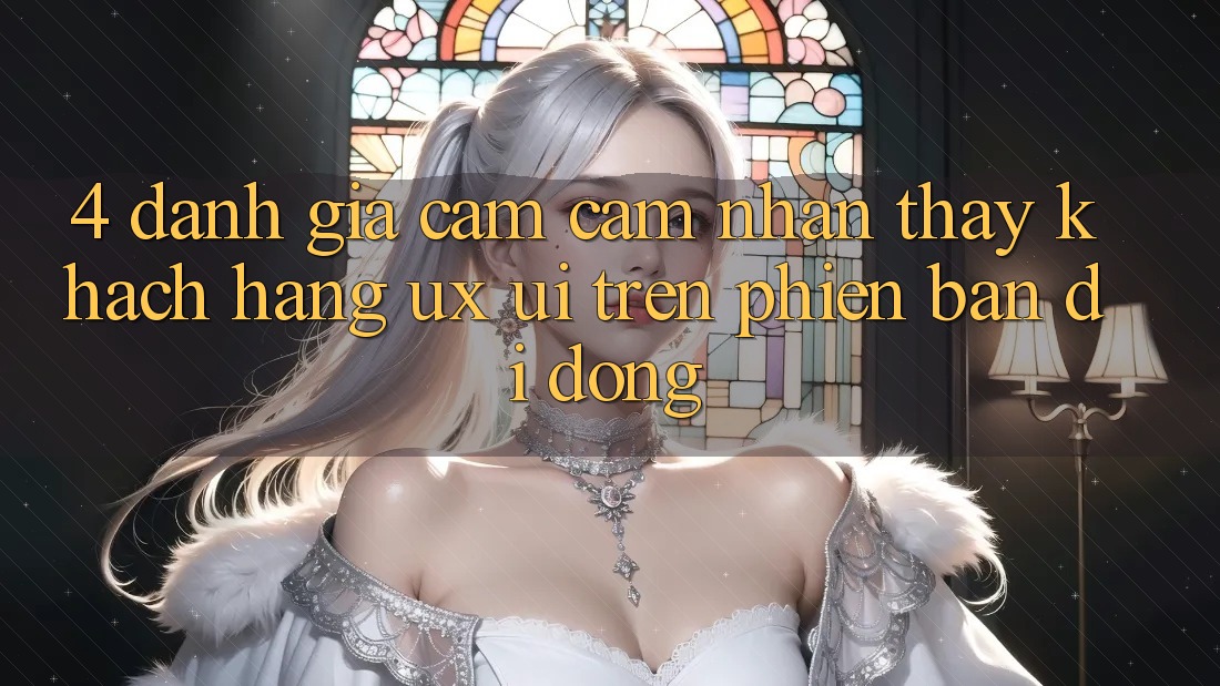 4. Đánh Giá Cảm cảm nhận thấy Khách hàng (UX/UI) Trên Phiên Bản Di Động 4. Đánh Giá Cảm cảm nhận thấy Khách hàng (UX/UI) Trên Phiên Bản Di Động