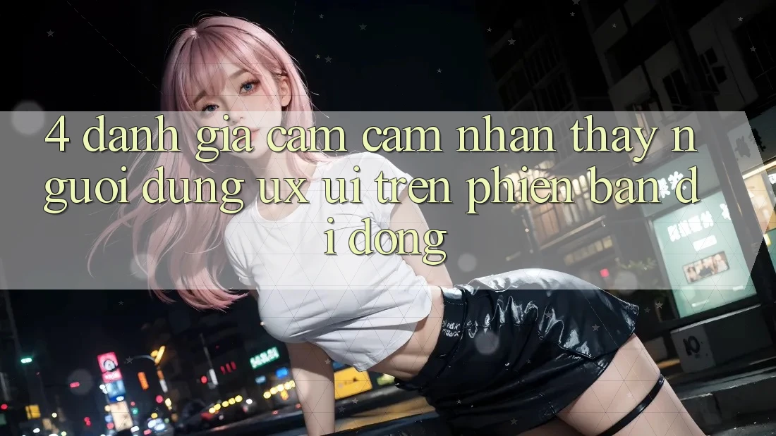 4. Đánh Giá Cảm cảm nhận thấy Người Dùng (UX/UI) Trên Phiên Bản Di Động 4. Đánh Giá Cảm cảm nhận thấy Người Dùng (UX/UI) Trên Phiên Bản Di Động