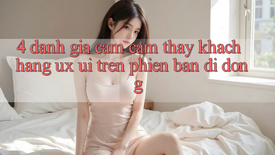 4. Đánh Giá Cảm cảm thấy Khách hàng (UX/UI) Trên Phiên Bản Di Động