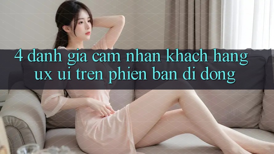 4. Đánh Giá Cảm nhận Khách hàng (UX/UI) Trên Phiên Bản Di Động 4. Đánh Giá Cảm nhận Khách hàng (UX/UI) Trên Phiên Bản Di Động