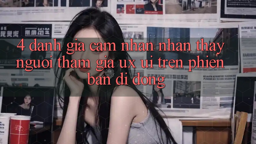 4. Đánh Giá Cảm nhận nhận thấy Người tham gia (UX/UI) Trên Phiên Bản Di Động 4. Đánh Giá Cảm nhận nhận thấy Người tham gia (UX/UI) Trên Phiên Bản Di Động