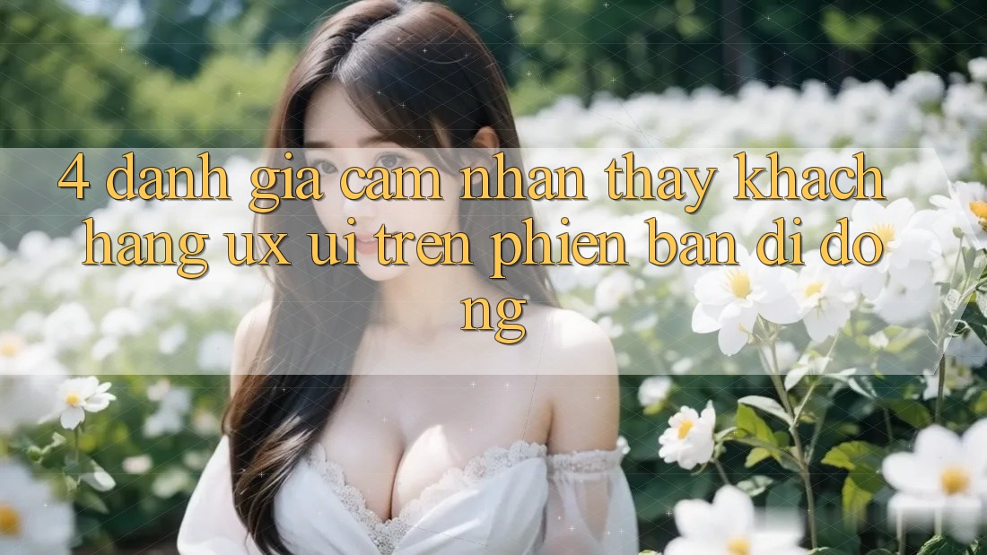 4. Đánh Giá Cảm nhận thấy Khách hàng (UX/UI) Trên Phiên Bản Di Động 4. Đánh Giá Cảm nhận thấy Khách hàng (UX/UI) Trên Phiên Bản Di Động