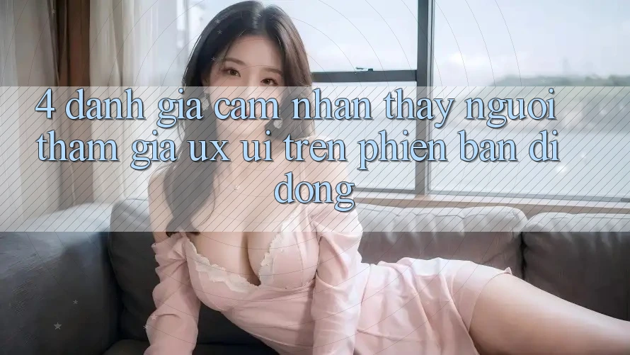 4. Đánh Giá Cảm nhận thấy Người tham gia (UX/UI) Trên Phiên Bản Di Động