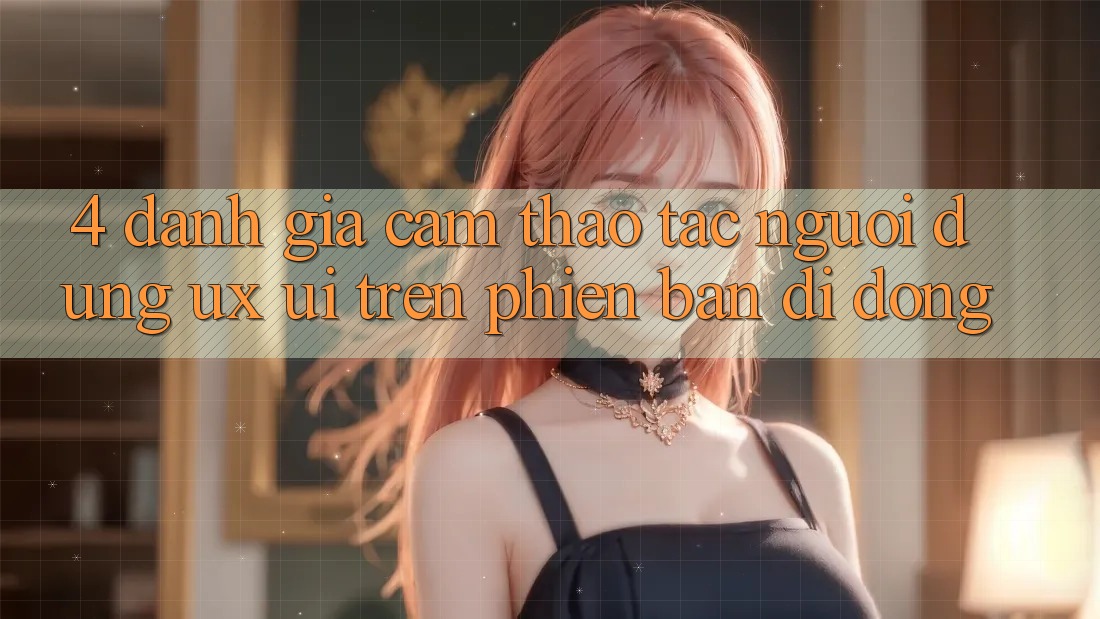 4. Đánh Giá Cảm thao tác Người Dùng (UX/UI) Trên Phiên Bản Di Động