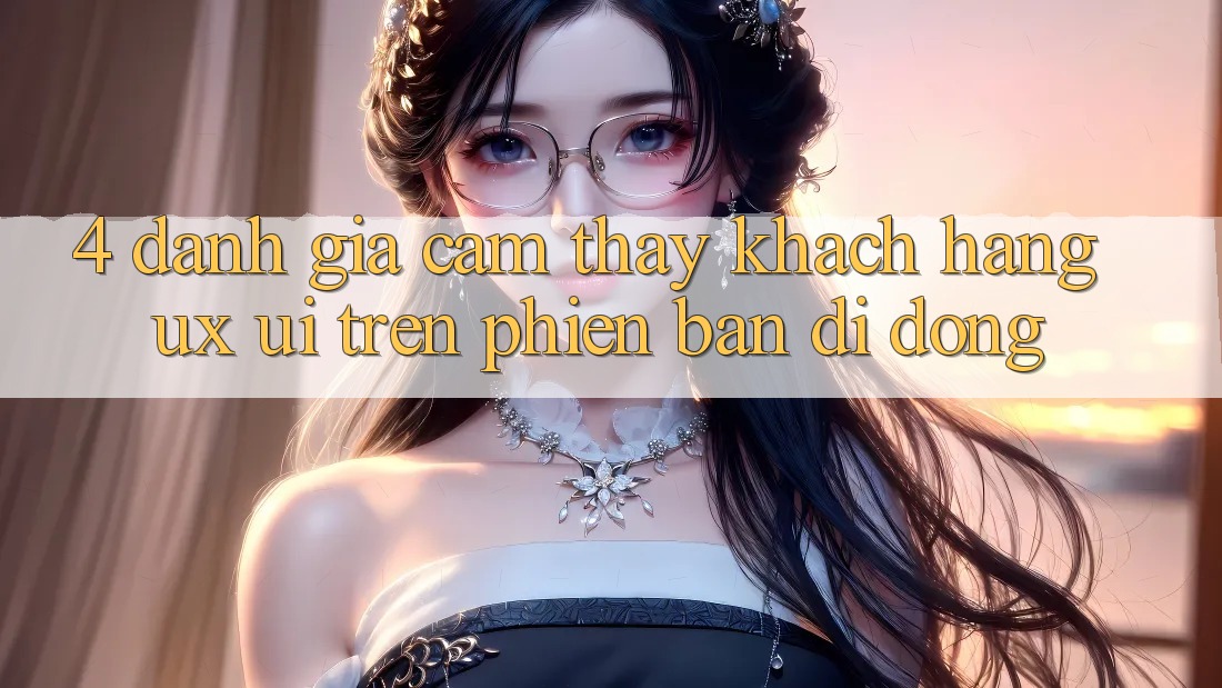4. Đánh Giá Cảm thấy Khách hàng (UX/UI) Trên Phiên Bản Di Động