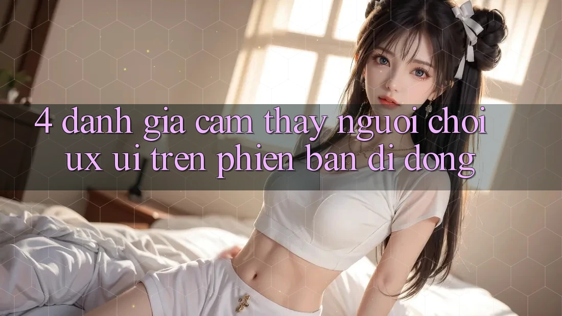 4. Đánh Giá Cảm thấy Người chơi (UX/UI) Trên Phiên Bản Di Động 4. Đánh Giá Cảm thấy Người chơi (UX/UI) Trên Phiên Bản Di Động