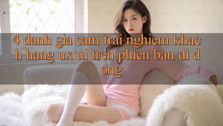 4. Đánh Giá Cảm trải nghiệm Khách hàng (UX/UI) Trên Phiên Bản Di Động 4. Đánh Giá Cảm trải nghiệm Khách hàng (UX/UI) Trên Phiên Bản Di Động