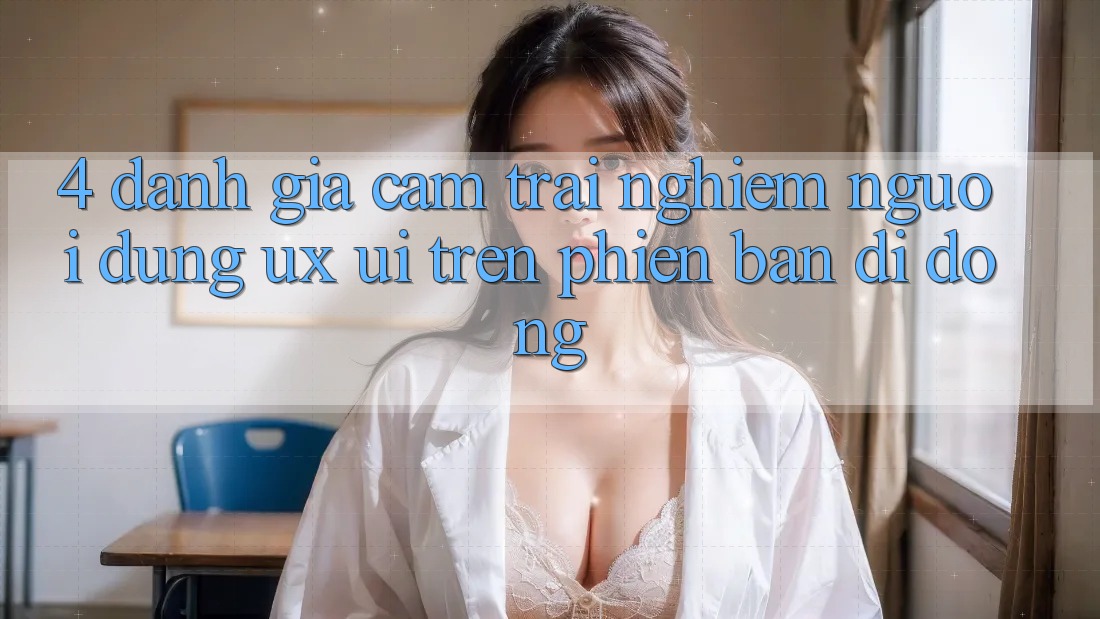 4. Đánh Giá Cảm trải nghiệm Người Dùng (UX/UI) Trên Phiên Bản Di Động 4. Đánh Giá Cảm trải nghiệm Người Dùng (UX/UI) Trên Phiên Bản Di Động