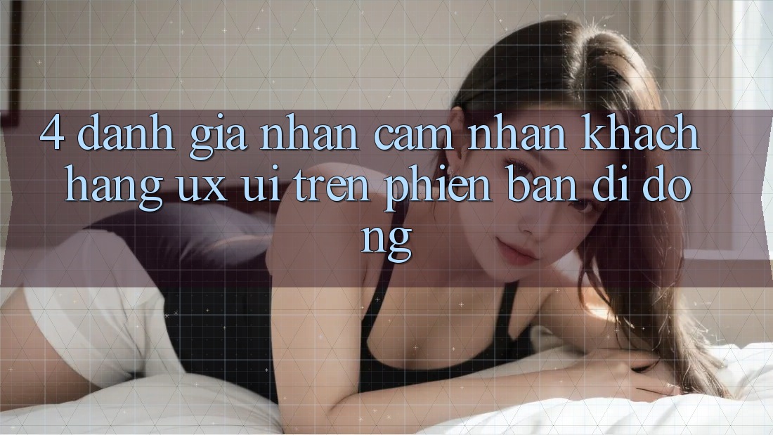 4. Đánh Giá Nhận cảm nhận Khách hàng (UX/UI) Trên Phiên Bản Di Động