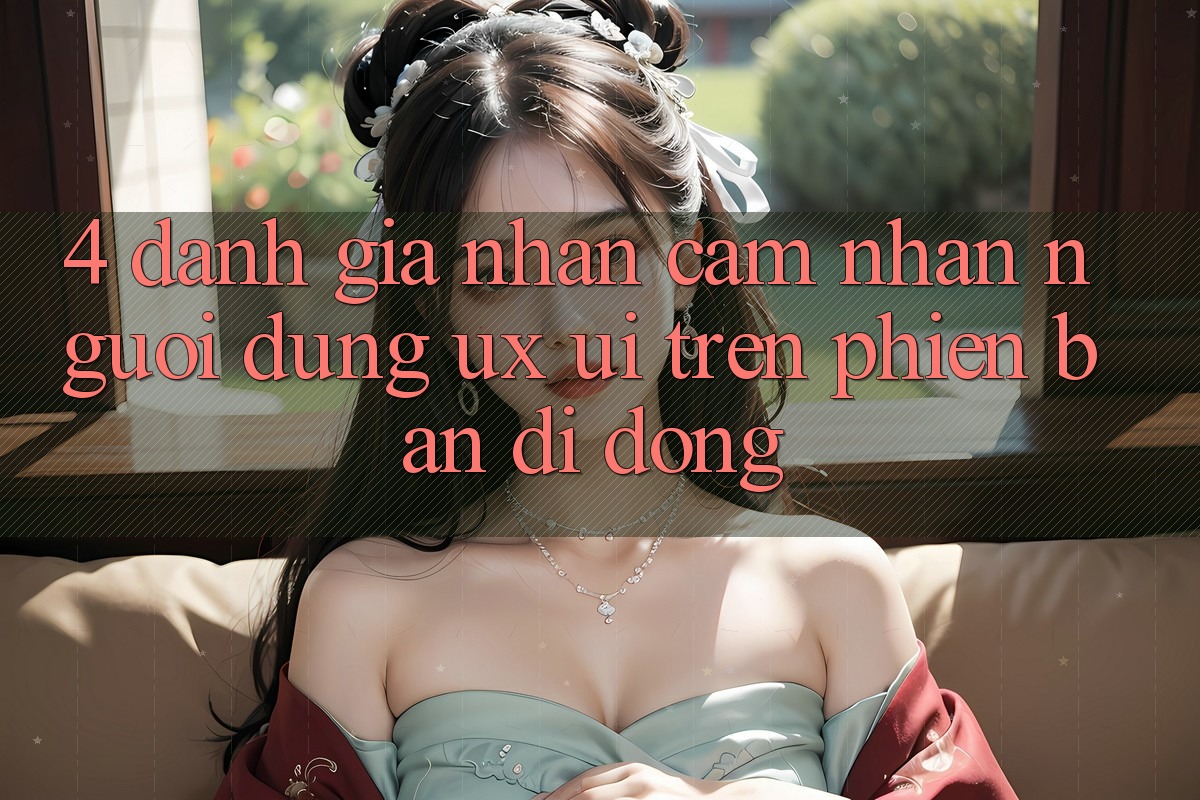 4. Đánh Giá Nhận cảm nhận Người Dùng (UX/UI) Trên Phiên Bản Di Động 4. Đánh Giá Nhận cảm nhận Người Dùng (UX/UI) Trên Phiên Bản Di Động