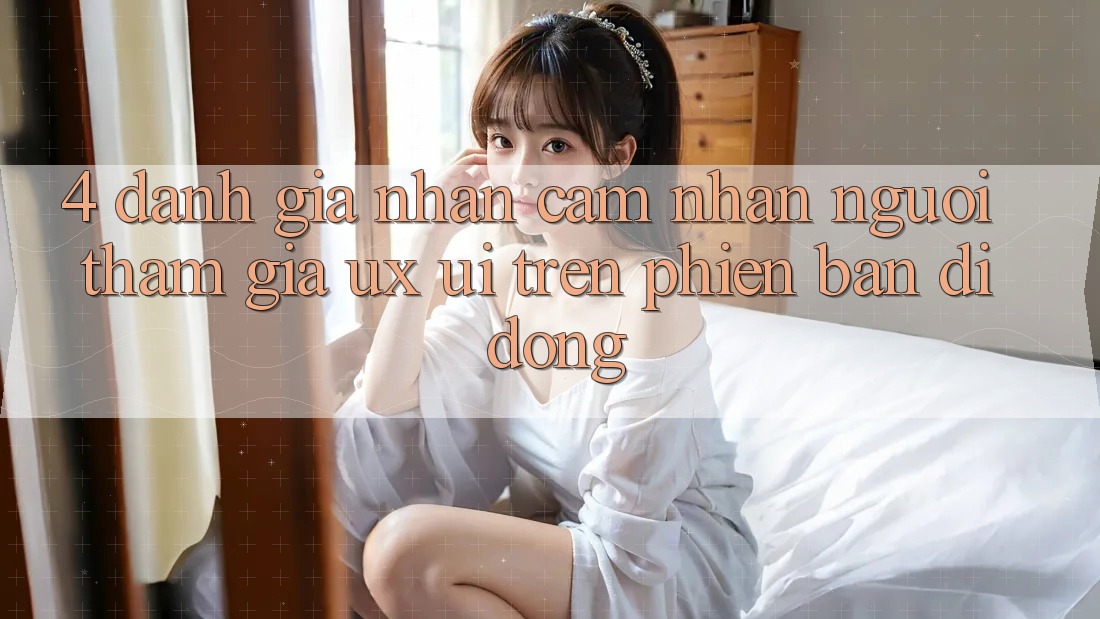 4. Đánh Giá Nhận cảm nhận Người tham gia (UX/UI) Trên Phiên Bản Di Động 4. Đánh Giá Nhận cảm nhận Người tham gia (UX/UI) Trên Phiên Bản Di Động