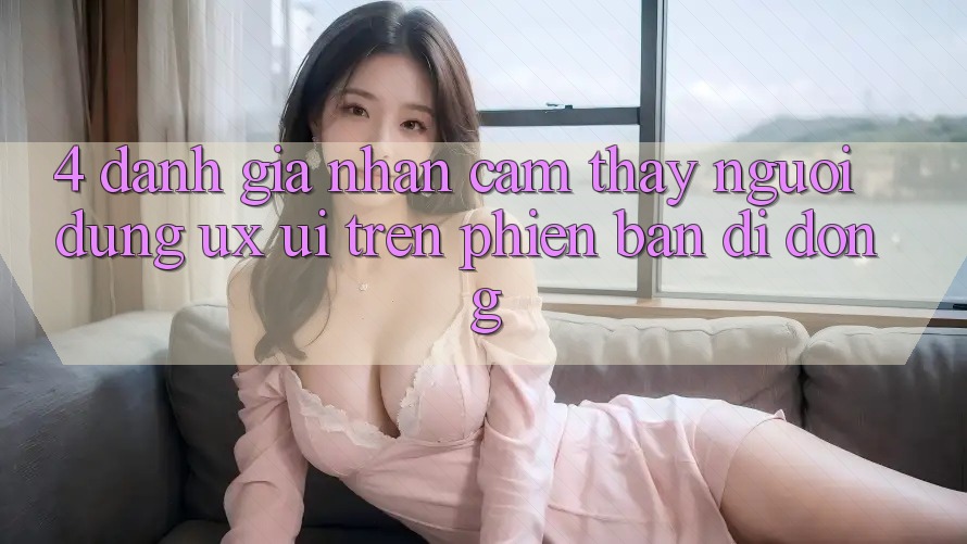 4. Đánh Giá Nhận cảm thấy Người Dùng (UX/UI) Trên Phiên Bản Di Động 4. Đánh Giá Nhận cảm thấy Người Dùng (UX/UI) Trên Phiên Bản Di Động