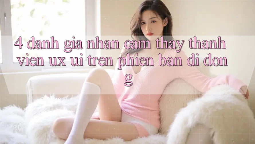4. Đánh Giá Nhận cảm thấy Thành viên (UX/UI) Trên Phiên Bản Di Động