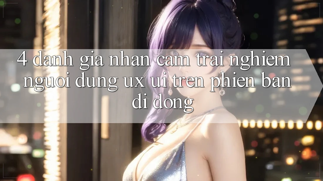4. Đánh Giá Nhận cảm trải nghiệm Người Dùng (UX/UI) Trên Phiên Bản Di Động 4. Đánh Giá Nhận cảm trải nghiệm Người Dùng (UX/UI) Trên Phiên Bản Di Động