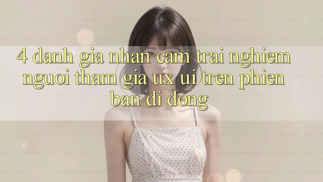 4. Đánh Giá Nhận cảm trải nghiệm Người tham gia (UX/UI) Trên Phiên Bản Di Động 4. Đánh Giá Nhận cảm trải nghiệm Người tham gia (UX/UI) Trên Phiên Bản Di Động