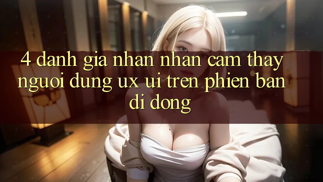 4. Đánh Giá Nhận nhận cảm thấy Người Dùng (UX/UI) Trên Phiên Bản Di Động