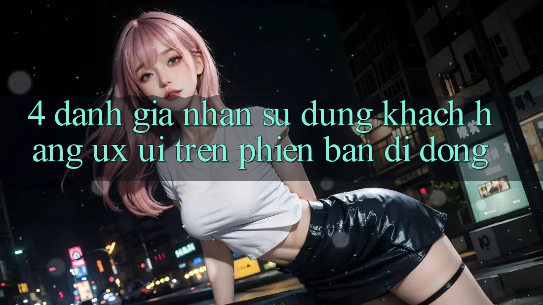 4. Đánh Giá Nhận sử dụng Khách hàng (UX/UI) Trên Phiên Bản Di Động 4. Đánh Giá Nhận sử dụng Khách hàng (UX/UI) Trên Phiên Bản Di Động