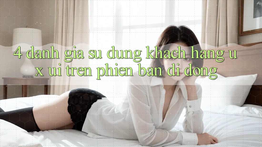 4. Đánh Giá Sử dụng Khách hàng (UX/UI) Trên Phiên Bản Di Động