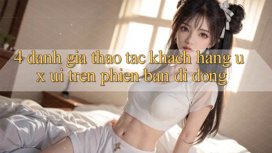 4. Đánh Giá Thao tác Khách hàng (UX/UI) Trên Phiên Bản Di Động 4. Đánh Giá Thao tác Khách hàng (UX/UI) Trên Phiên Bản Di Động