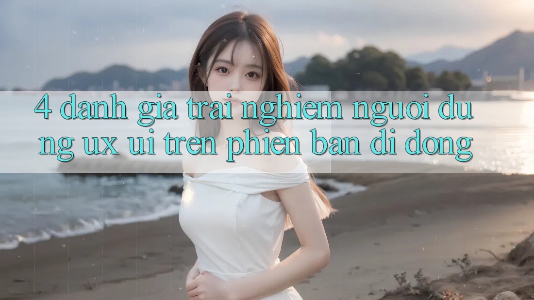 4. Đánh Giá Trải nghiệm Người Dùng (UX/UI) Trên Phiên Bản Di Động 4. Đánh Giá Trải nghiệm Người Dùng (UX/UI) Trên Phiên Bản Di Động