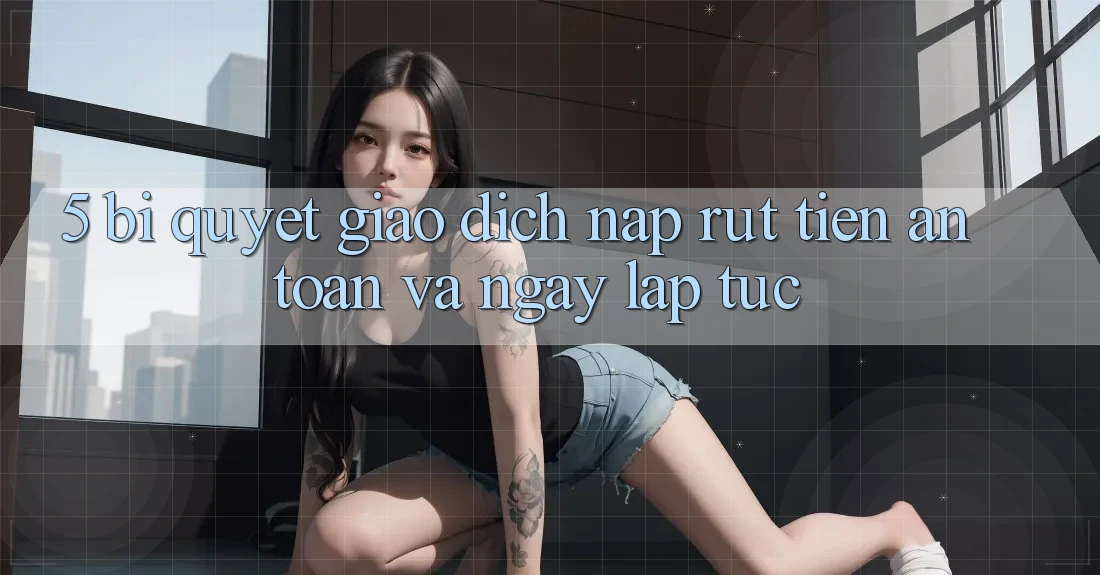 5. Bí Quyết Giao Dịch Nạp - Rút Tiền An Toàn Và Ngay lập tức