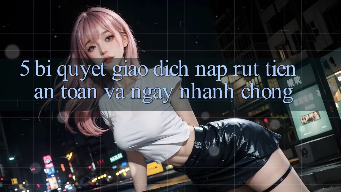 5. Bí Quyết Giao Dịch Nạp - Rút Tiền An toàn Và Ngay nhanh chóng