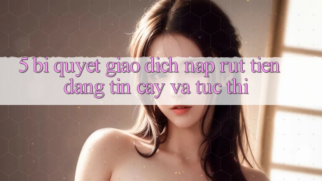 5. Bí Quyết Giao Dịch Nạp - Rút Tiền Đáng tin cậy Và Tức thì 5. Bí Quyết Giao Dịch Nạp - Rút Tiền Đáng tin cậy Và Tức thì