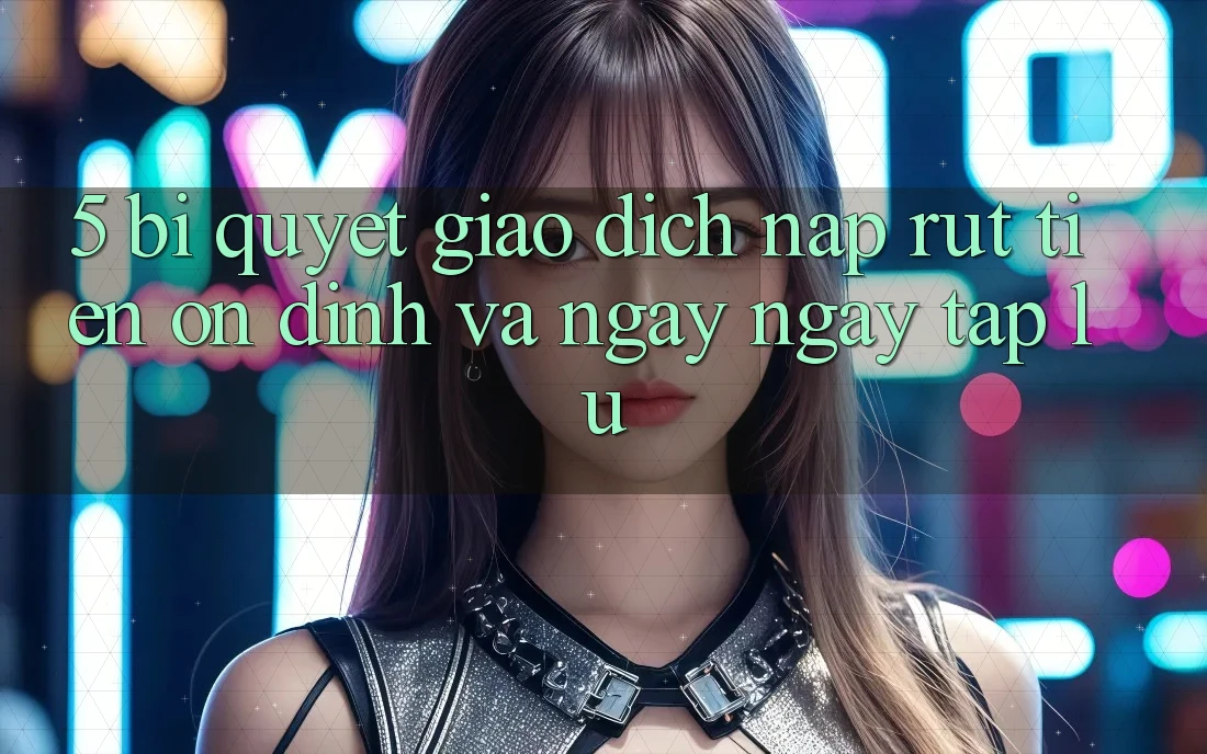 5. Bí Quyết Giao Dịch Nạp - Rút Tiền Ổn định Và Ngay ngay tắp lự