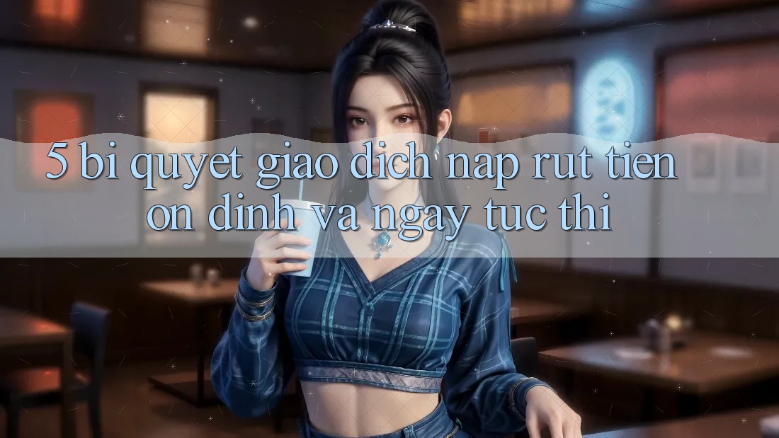 5. Bí Quyết Giao Dịch Nạp - Rút Tiền Ổn định Và Ngay tức thì