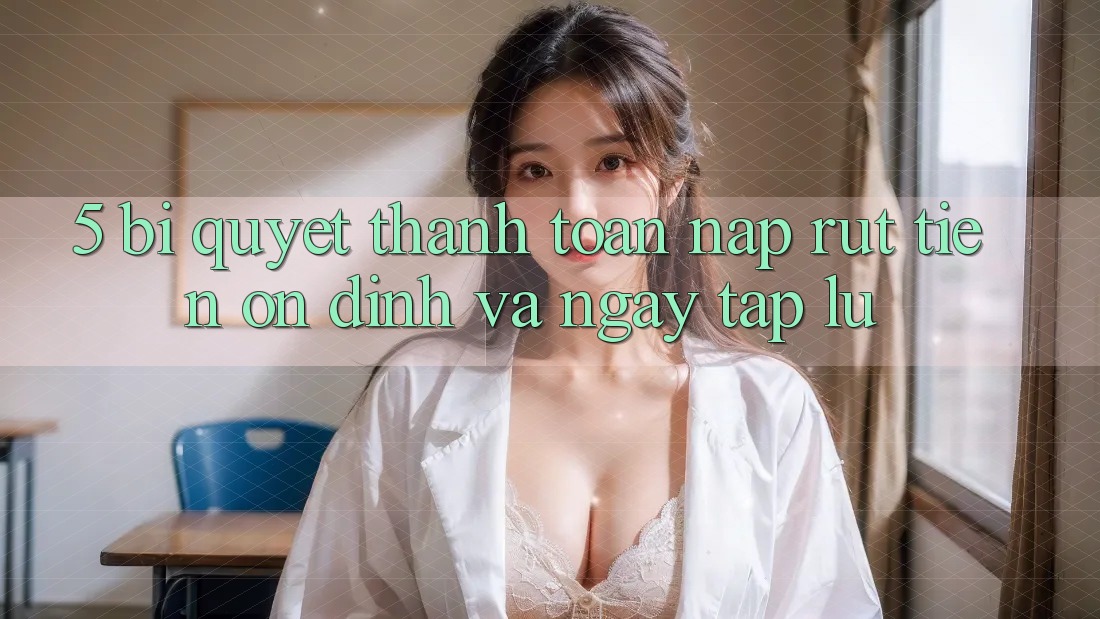 5. Bí Quyết Thanh toán Nạp - Rút Tiền Ổn định Và Ngay tắp lự