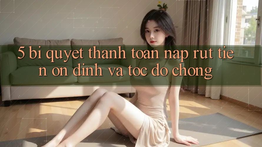 5. Bí Quyết Thanh toán Nạp - Rút Tiền Ổn định Và Tốc độ Chóng