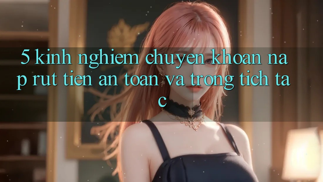5. Kinh nghiệm Chuyển khoản Nạp - Rút Tiền An Toàn Và Trong tích tắc