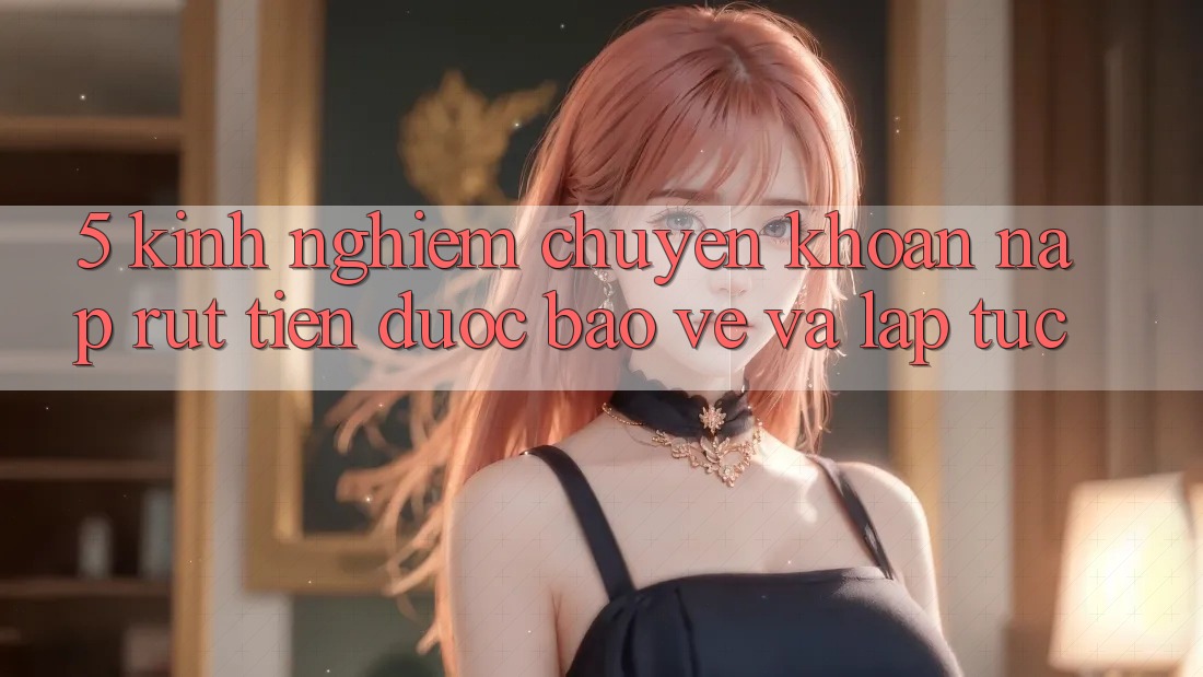 5. Kinh nghiệm Chuyển khoản Nạp - Rút Tiền Được bảo vệ Và Lập tức