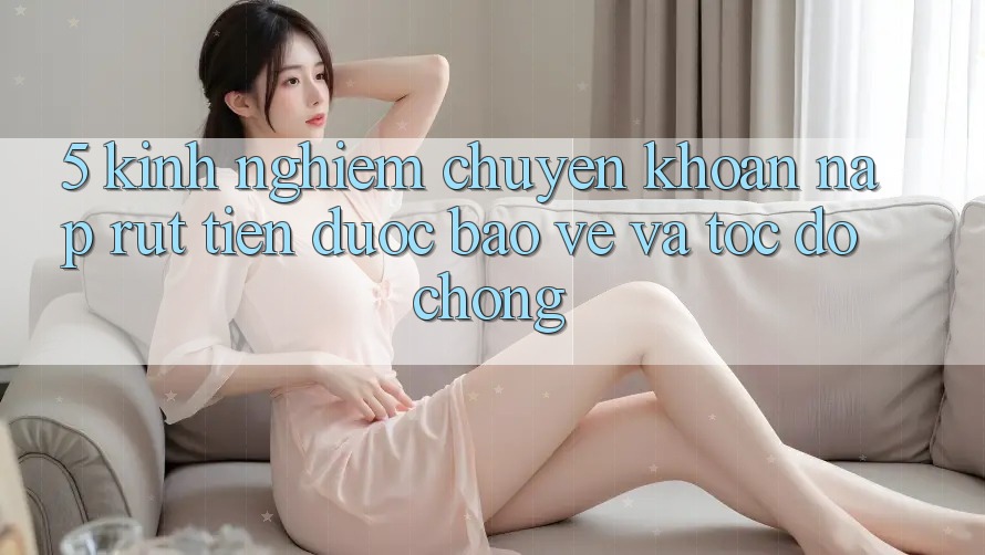 5. Kinh nghiệm Chuyển khoản Nạp - Rút Tiền Được bảo vệ Và Tốc độ Chóng 5. Kinh nghiệm Chuyển khoản Nạp - Rút Tiền Được bảo vệ Và Tốc độ Chóng