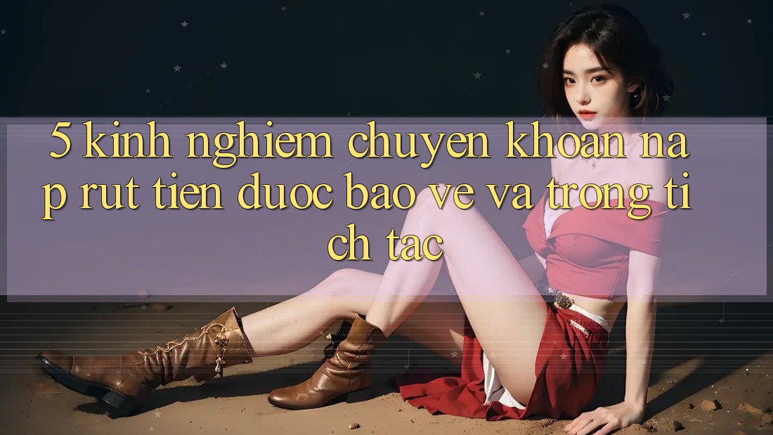 5. Kinh nghiệm Chuyển khoản Nạp - Rút Tiền Được bảo vệ Và Trong tích tắc