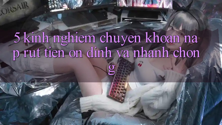 5. Kinh nghiệm Chuyển khoản Nạp - Rút Tiền Ổn định Và Nhanh Chóng