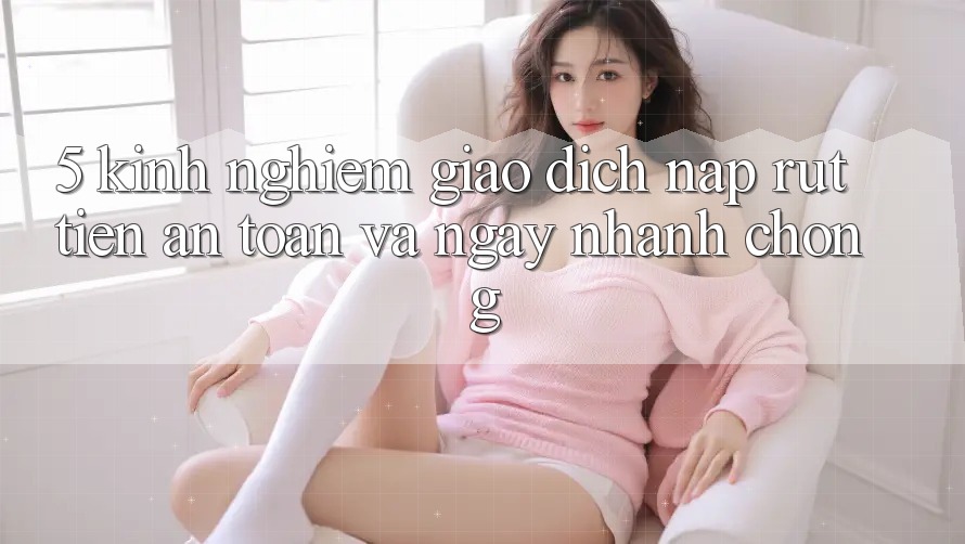 5. Kinh nghiệm Giao Dịch Nạp - Rút Tiền An Toàn Và Ngay nhanh chóng