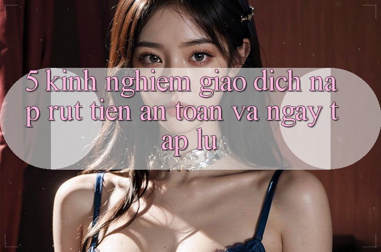 5. Kinh nghiệm Giao Dịch Nạp - Rút Tiền An toàn Và Ngay tắp lự