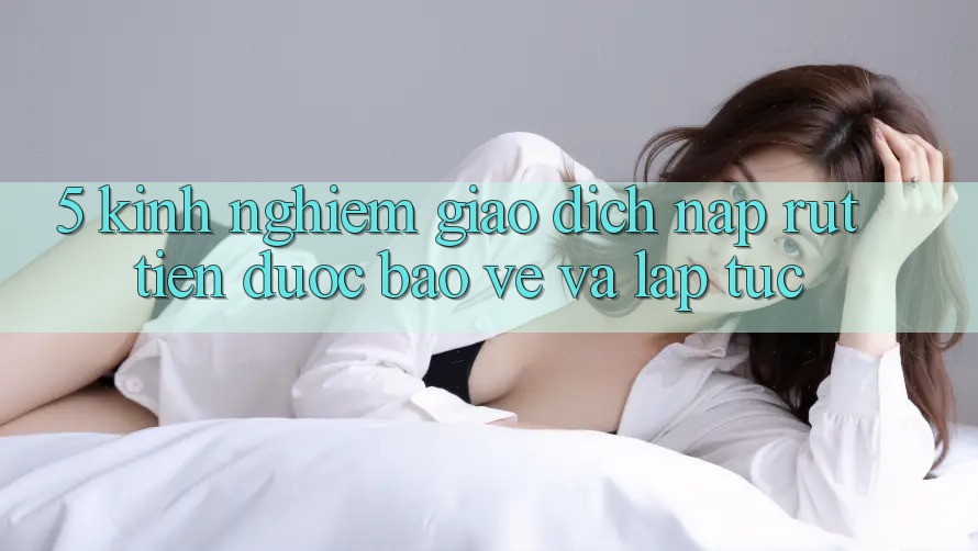 5. Kinh nghiệm Giao Dịch Nạp - Rút Tiền Được bảo vệ Và Lập tức