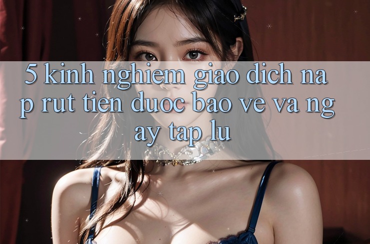 5. Kinh nghiệm Giao Dịch Nạp - Rút Tiền Được bảo vệ Và Ngay tắp lự